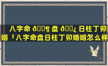 八字命 🐶 盘 🌿 日柱丁卯婚姻「八字命盘日柱丁卯婚姻怎么样」